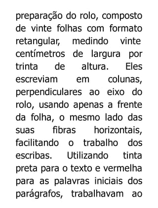 preparação do rolo, composto
de vinte folhas com formato
retangular, medindo vinte
centímetros de largura por
trinta
de
altura.
Eles
escreviam
em
colunas,
perpendiculares ao eixo do
rolo, usando apenas a frente
da folha, o mesmo lado das
suas
fibras
horizontais,
facilitando o trabalho dos
escribas.
Utilizando
tinta
preta para o texto e vermelha
para as palavras iniciais dos
parágrafos, trabalhavam ao

 