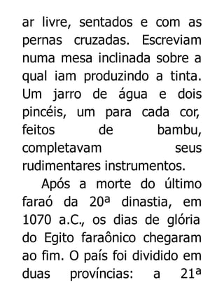 ar livre, sentados e com as
pernas cruzadas. Escreviam
numa mesa inclinada sobre a
qual iam produzindo a tinta.
Um jarro de água e dois
pincéis, um para cada cor,
feitos
de
bambu,
completavam
seus
rudimentares instrumentos.
Após a morte do último
faraó da 20ª dinastia, em
1070 a.C., os dias de glória
do Egito faraônico chegaram
ao fim. O país foi dividido em
duas províncias: a
21ª

 