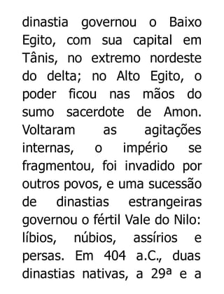 dinastia governou o Baixo
Egito, com sua capital em
Tânis, no extremo nordeste
do delta; no Alto Egito, o
poder ficou nas mãos do
sumo sacerdote de Amon.
Voltaram
as
agitações
internas,
o
império
se
fragmentou, foi invadido por
outros povos, e uma sucessão
de dinastias estrangeiras
governou o fértil Vale do Nilo:
líbios, núbios, assírios e
persas. Em 404 a.C., duas
dinastias nativas, a 29ª e a

 
