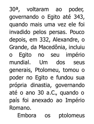 30ª, voltaram ao poder,
governando o Egito até 343,
quando mais uma vez ele foi
invadido pelos persas. Pouco
depois, em 332, Alexandre, o
Grande, da Macedônia, incluiu
o Egito no seu império
mundial.
Um
dos
seus
generais, Ptolomeu, tomou o
poder no Egito e fundou sua
própria dinastia, governando
até o ano 30 a.C., quando o
país foi anexado ao Império
Romano.
Embora
os
ptolomeus

 