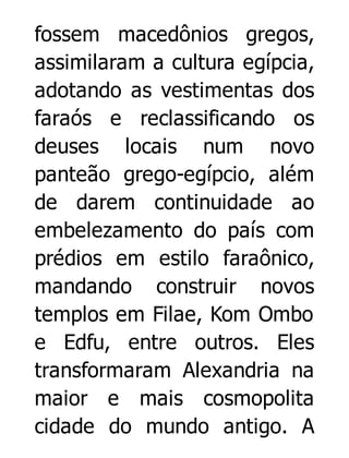 fossem macedônios gregos,
assimilaram a cultura egípcia,
adotando as vestimentas dos
faraós e reclassificando os
deuses locais num novo
panteão grego-egípcio, além
de darem continuidade ao
embelezamento do país com
prédios em estilo faraônico,
mandando construir novos
templos em Filae, Kom Ombo
e Edfu, entre outros. Eles
transformaram Alexandria na
maior e mais cosmopolita
cidade do mundo antigo. A

 