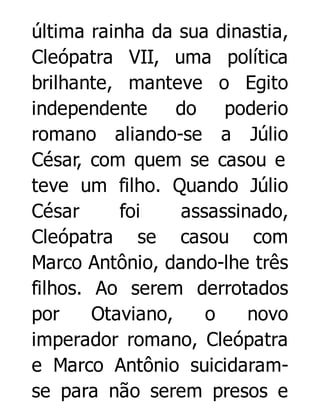 última rainha da sua dinastia,
Cleópatra VII, uma política
brilhante, manteve o Egito
independente do poderio
romano aliando-se a Júlio
César, com quem se casou e
teve um filho. Quando Júlio
César
foi
assassinado,
Cleópatra se casou com
Marco Antônio, dando-lhe três
filhos. Ao serem derrotados
por
Otaviano,
o
novo
imperador romano, Cleópatra
e Marco Antônio suicidaramse para não serem presos e

 