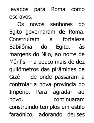 levados para Roma como
escravos.
Os novos senhores do
Egito governaram de Roma.
Construíram
a
fortaleza
Babilônia
do
Egito,
às
margens do Nilo, ao norte de
Mênfis — a pouco mais de dez
quilômetros das pirâmides de
Gizé — de onde passaram a
controlar a nova província do
Império. Para agradar ao
povo,
continuaram
construindo templos em estilo
faraônico, adorando deuses

 