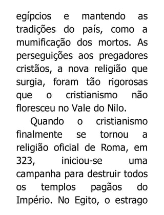 egípcios e mantendo as
tradições do país, como a
mumificação dos mortos. As
perseguições aos pregadores
cristãos, a nova religião que
surgia, foram tão rigorosas
que o cristianismo não
floresceu no Vale do Nilo.
Quando o cristianismo
finalmente se tornou a
religião oficial de Roma, em
323,
iniciou-se
uma
campanha para destruir todos
os
templos
pagãos
do
Império. No Egito, o estrago

 