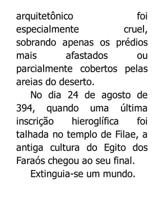 arquitetônico
foi
especialmente
cruel,
sobrando apenas os prédios
mais
afastados
ou
parcialmente cobertos pelas
areias do deserto.
No dia 24 de agosto de
394, quando uma última
inscrição
hieroglífica
foi
talhada no templo de Filae, a
antiga cultura do Egito dos
Faraós chegou ao seu final.
Extinguia-se um mundo.

 