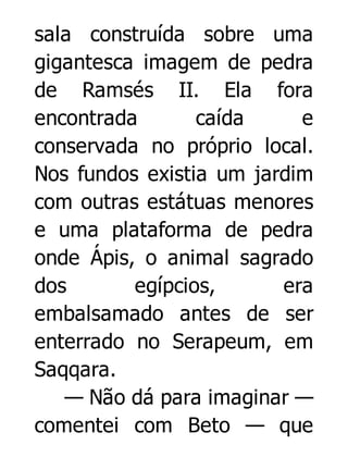 sala construída sobre uma
gigantesca imagem de pedra
de Ramsés II. Ela fora
encontrada
caída
e
conservada no próprio local.
Nos fundos existia um jardim
com outras estátuas menores
e uma plataforma de pedra
onde Ápis, o animal sagrado
dos
egípcios,
era
embalsamado antes de ser
enterrado no Serapeum, em
Saqqara.
— Não dá para imaginar —
comentei com Beto — que

 