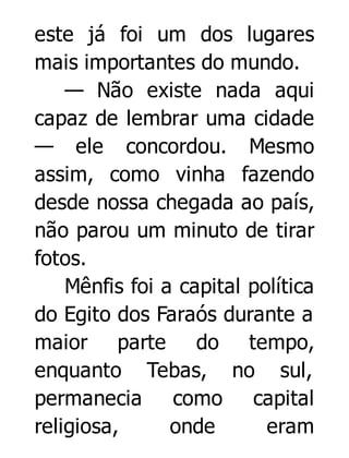 este já foi um dos lugares
mais importantes do mundo.
— Não existe nada aqui
capaz de lembrar uma cidade
— ele concordou. Mesmo
assim, como vinha fazendo
desde nossa chegada ao país,
não parou um minuto de tirar
fotos.
Mênfis foi a capital política
do Egito dos Faraós durante a
maior parte do tempo,
enquanto Tebas, no sul,
permanecia como capital
religiosa,
onde
eram

 