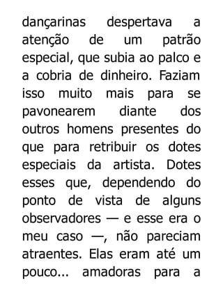 dançarinas
despertava
a
atenção
de
um
patrão
especial, que subia ao palco e
a cobria de dinheiro. Faziam
isso muito mais para se
pavonearem
diante
dos
outros homens presentes do
que para retribuir os dotes
especiais da artista. Dotes
esses que, dependendo do
ponto de vista de alguns
observadores — e esse era o
meu caso —, não pareciam
atraentes. Elas eram até um
pouco... amadoras para a

 