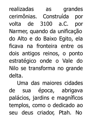 realizadas
as
grandes
cerimônias. Construída por
volta de 3100 a.C. por
Narmer, quando da unificação
do Alto e do Baixo Egito, ela
ficava na fronteira entre os
dois antigos reinos, o ponto
estratégico onde o Vale do
Nilo se transforma no grande
delta.
Uma das maiores cidades
de sua época, abrigava
palácios, jardins e magníficos
templos, como o dedicado ao
seu deus criador, Ptah. No

 