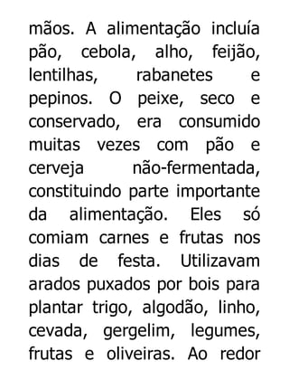 mãos. A alimentação incluía
pão, cebola, alho, feijão,
lentilhas,
rabanetes
e
pepinos. O peixe, seco e
conservado, era consumido
muitas vezes com pão e
cerveja
não-fermentada,
constituindo parte importante
da alimentação. Eles só
comiam carnes e frutas nos
dias de festa. Utilizavam
arados puxados por bois para
plantar trigo, algodão, linho,
cevada, gergelim, legumes,
frutas e oliveiras. Ao redor

 