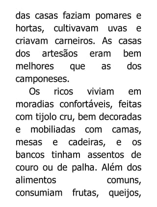 das casas faziam pomares e
hortas, cultivavam uvas e
criavam carneiros. As casas
dos artesãos eram bem
melhores
que
as
dos
camponeses.
Os
ricos
viviam
em
moradias confortáveis, feitas
com tijolo cru, bem decoradas
e mobiliadas com camas,
mesas e cadeiras, e os
bancos tinham assentos de
couro ou de palha. Além dos
alimentos
comuns,
consumiam frutas, queijos,

 