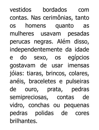 vestidos
bordados
com
contas. Nas cerimônias, tanto
os
homens
quanto
as
mulheres usavam pesadas
perucas negras. Além disso,
independentemente da idade
e do sexo, os egípcios
gostavam de usar imensas
jóias: tiaras, brincos, colares,
anéis, braceletes e pulseiras
de
ouro, prata, pedras
semipreciosas, contas de
vidro, conchas ou pequenas
pedras polidas de cores
brilhantes.

 
