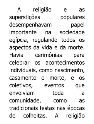 A
religião
e
as
superstições
populares
desempenhavam
papel
importante
na
sociedade
egípcia, regulando todos os
aspectos da vida e da morte.
Havia
cerimônias
para
celebrar os acontecimentos
individuais, como nascimento,
casamento e morte, e os
coletivos,
eventos
que
envolviam
toda
a
comunidade,
como
as
tradicionais festas nas épocas
de colheitas. A religião

 