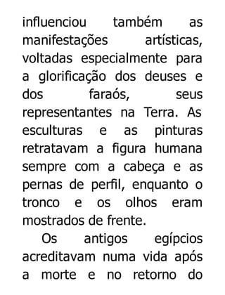 influenciou
também
as
manifestações
artísticas,
voltadas especialmente para
a glorificação dos deuses e
dos
faraós,
seus
representantes na Terra. As
esculturas e as pinturas
retratavam a figura humana
sempre com a cabeça e as
pernas de perfil, enquanto o
tronco e os olhos eram
mostrados de frente.
Os
antigos
egípcios
acreditavam numa vida após
a morte e no retorno do

 