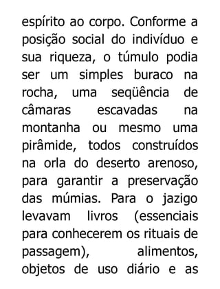 espírito ao corpo. Conforme a
posição social do indivíduo e
sua riqueza, o túmulo podia
ser um simples buraco na
rocha, uma seqüência de
câmaras
escavadas
na
montanha ou mesmo uma
pirâmide, todos construídos
na orla do deserto arenoso,
para garantir a preservação
das múmias. Para o jazigo
levavam livros (essenciais
para conhecerem os rituais de
passagem),
alimentos,
objetos de uso diário e as

 