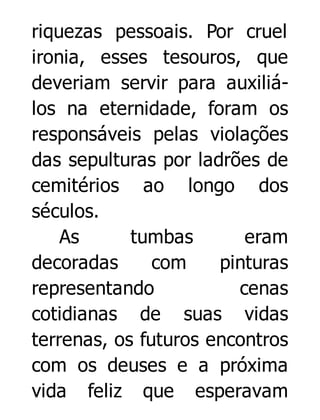 riquezas pessoais. Por cruel
ironia, esses tesouros, que
deveriam servir para auxiliálos na eternidade, foram os
responsáveis pelas violações
das sepulturas por ladrões de
cemitérios ao longo dos
séculos.
As
tumbas
eram
decoradas
com
pinturas
representando
cenas
cotidianas de suas vidas
terrenas, os futuros encontros
com os deuses e a próxima
vida feliz que esperavam

 