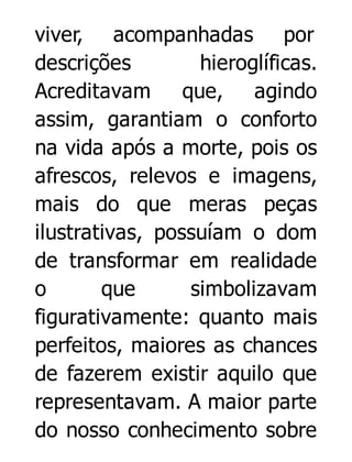 viver, acompanhadas por
descrições
hieroglíficas.
Acreditavam
que, agindo
assim, garantiam o conforto
na vida após a morte, pois os
afrescos, relevos e imagens,
mais do que meras peças
ilustrativas, possuíam o dom
de transformar em realidade
o
que
simbolizavam
figurativamente: quanto mais
perfeitos, maiores as chances
de fazerem existir aquilo que
representavam. A maior parte
do nosso conhecimento sobre

 
