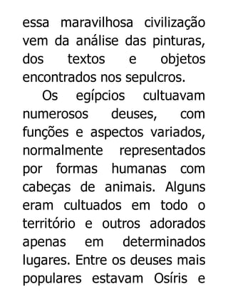 essa maravilhosa civilização
vem da análise das pinturas,
dos
textos
e
objetos
encontrados nos sepulcros.
Os egípcios cultuavam
numerosos
deuses,
com
funções e aspectos variados,
normalmente representados
por formas humanas com
cabeças de animais. Alguns
eram cultuados em todo o
território e outros adorados
apenas em determinados
lugares. Entre os deuses mais
populares estavam Osíris e

 