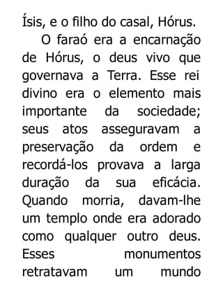 Ísis, e o filho do casal, Hórus.
O faraó era a encarnação
de Hórus, o deus vivo que
governava a Terra. Esse rei
divino era o elemento mais
importante da sociedade;
seus atos asseguravam a
preservação da ordem e
recordá-los provava a larga
duração da sua eficácia.
Quando morria, davam-lhe
um templo onde era adorado
como qualquer outro deus.
Esses
monumentos
retratavam
um
mundo

 