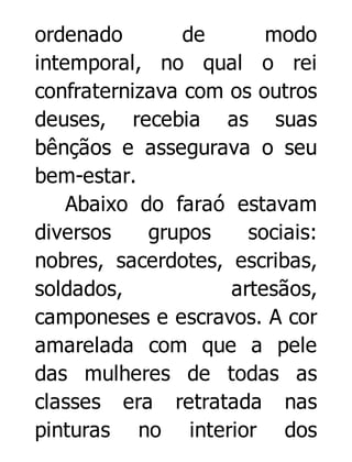 ordenado
de
modo
intemporal, no qual o rei
confraternizava com os outros
deuses, recebia as suas
bênçãos e assegurava o seu
bem-estar.
Abaixo do faraó estavam
diversos
grupos
sociais:
nobres, sacerdotes, escribas,
soldados,
artesãos,
camponeses e escravos. A cor
amarelada com que a pele
das mulheres de todas as
classes era retratada nas
pinturas no interior dos

 