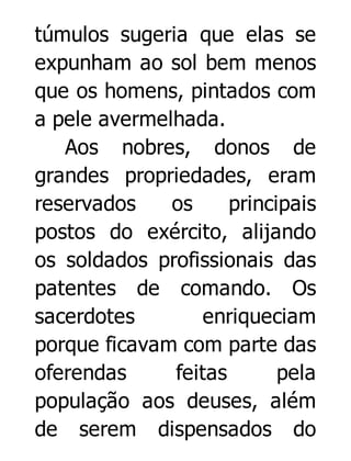 túmulos sugeria que elas se
expunham ao sol bem menos
que os homens, pintados com
a pele avermelhada.
Aos nobres, donos de
grandes propriedades, eram
reservados
os
principais
postos do exército, alijando
os soldados profissionais das
patentes de comando. Os
sacerdotes
enriqueciam
porque ficavam com parte das
oferendas
feitas
pela
população aos deuses, além
de serem dispensados do

 
