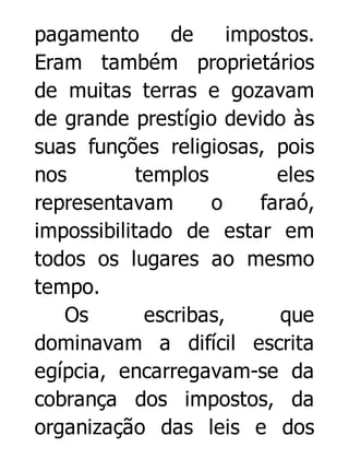 pagamento
de
impostos.
Eram também proprietários
de muitas terras e gozavam
de grande prestígio devido às
suas funções religiosas, pois
nos
templos
eles
representavam
o
faraó,
impossibilitado de estar em
todos os lugares ao mesmo
tempo.
Os
escribas,
que
dominavam a difícil escrita
egípcia, encarregavam-se da
cobrança dos impostos, da
organização das leis e dos

 