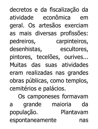decretos e da fiscalização da
atividade
econômica
em
geral. Os artesãos exerciam
as mais diversas profissões:
pedreiros,
carpinteiros,
desenhistas,
escultores,
pintores, tecelões, ourives...
Muitas das suas atividades
eram realizadas nas grandes
obras públicas, como templos,
cemitérios e palácios.
Os camponeses formavam
a
grande
maioria
da
população.
Plantavam
espontaneamente
nas

 