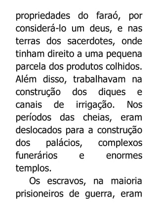 propriedades do faraó, por
considerá-lo um deus, e nas
terras dos sacerdotes, onde
tinham direito a uma pequena
parcela dos produtos colhidos.
Além disso, trabalhavam na
construção dos diques e
canais de irrigação. Nos
períodos das cheias, eram
deslocados para a construção
dos
palácios,
complexos
funerários
e
enormes
templos.
Os escravos, na maioria
prisioneiros de guerra, eram

 