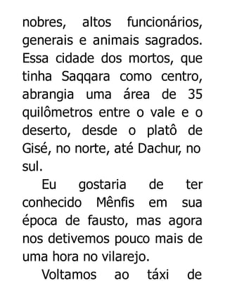 nobres, altos funcionários,
generais e animais sagrados.
Essa cidade dos mortos, que
tinha Saqqara como centro,
abrangia uma área de 35
quilômetros entre o vale e o
deserto, desde o platô de
Gisé, no norte, até Dachur, no
sul.
Eu
gostaria
de
ter
conhecido Mênfis em sua
época de fausto, mas agora
nos detivemos pouco mais de
uma hora no vilarejo.
Voltamos ao táxi de

 