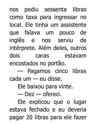 nos pediu sessenta libras
como taxa para ingressar no
local. Ele tinha um assistente
que falava um pouco de
inglês e nos serviu de
intérprete. Além deles, outros
dois
caras
estavam
encostados no portão.
— Pagamos cinco libras
cada um — eu disse.
Ele baixou para vinte.
— Dez — ofereci.
Ele explicou que o lugar
estava fechado e eu deveria
pagar 20 libras para ele fazer

 