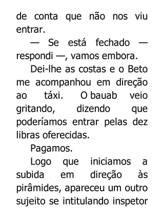 de conta que não nos viu
entrar.
— Se está fechado —
respondi —, vamos embora.
Dei-lhe as costas e o Beto
me acompanhou em direção
ao
táxi.
O bauab veio
gritando,
dizendo
que
poderíamos entrar pelas dez
libras oferecidas.
Pagamos.
Logo que iniciamos a
subida
em
direção
às
pirâmides, apareceu um outro
sujeito se intitulando inspetor

 