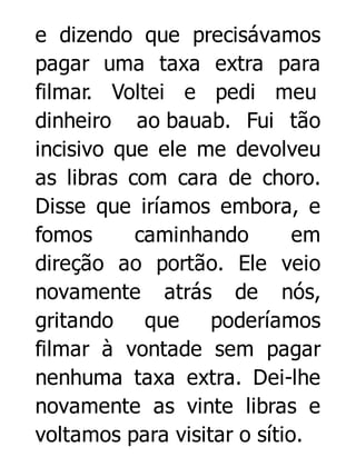 e dizendo que precisávamos
pagar uma taxa extra para
filmar. Voltei e pedi meu
dinheiro ao bauab. Fui tão
incisivo que ele me devolveu
as libras com cara de choro.
Disse que iríamos embora, e
fomos
caminhando
em
direção ao portão. Ele veio
novamente atrás de nós,
gritando que poderíamos
filmar à vontade sem pagar
nenhuma taxa extra. Dei-lhe
novamente as vinte libras e
voltamos para visitar o sítio.

 