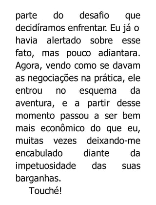 parte
do
desafio
que
decidíramos enfrentar. Eu já o
havia alertado sobre esse
fato, mas pouco adiantara.
Agora, vendo como se davam
as negociações na prática, ele
entrou no esquema da
aventura, e a partir desse
momento passou a ser bem
mais econômico do que eu,
muitas vezes deixando-me
encabulado
diante
da
impetuosidade
das
suas
barganhas.
Touché!

 