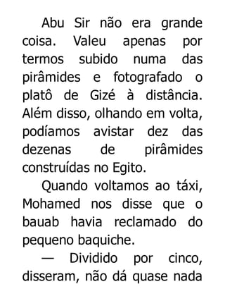 Abu Sir não era grande
coisa. Valeu apenas por
termos subido numa das
pirâmides e fotografado o
platô de Gizé à distância.
Além disso, olhando em volta,
podíamos avistar dez das
dezenas
de
pirâmides
construídas no Egito.
Quando voltamos ao táxi,
Mohamed nos disse que o
bauab havia reclamado do
pequeno baquiche.
— Dividido por cinco,
disseram, não dá quase nada

 