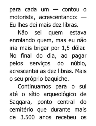 para cada um — contou o
motorista, acrescentando: —
Eu lhes dei mais dez libras.
Não sei quem estava
enrolando quem, mas eu não
iria mais brigar por 1,5 dólar.
No final do dia, ao pagar
pelos serviços do núbio,
acrescentei as dez libras. Mais
o seu próprio baquiche.
Continuamos para o sul
até o sítio arqueológico de
Saqqara, ponto central do
cemitério que durante mais
de 3.500 anos recebeu os

 