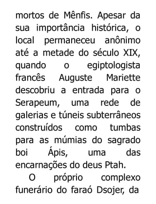 mortos de Mênfis. Apesar da
sua importância histórica, o
local permaneceu anônimo
até a metade do século XIX,
quando
o
egiptologista
francês
Auguste
Mariette
descobriu a entrada para o
Serapeum, uma rede de
galerias e túneis subterrâneos
construídos como tumbas
para as múmias do sagrado
boi
Ápis,
uma
das
encarnações do deus Ptah.
O
próprio
complexo
funerário do faraó Dsojer, da

 