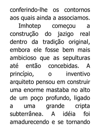 conferindo-lhe os contornos
aos quais ainda a associamos.
Imhotep
começou
a
construção do jazigo real
dentro da tradição original,
embora ele fosse bem mais
ambicioso que as sepulturas
até então concebidas. A
princípio,
o
inventivo
arquiteto pensou em construir
uma enorme mastaba no alto
de um poço profundo, ligado
a
uma
grande
cripta
subterrânea. A idéia foi
amadurecendo e se tornando

 