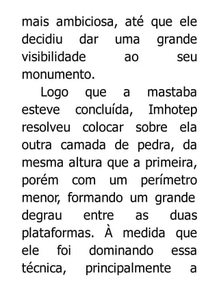 mais ambiciosa, até que ele
decidiu dar uma grande
visibilidade
ao
seu
monumento.
Logo que a mastaba
esteve concluída, Imhotep
resolveu colocar sobre ela
outra camada de pedra, da
mesma altura que a primeira,
porém com um perímetro
menor, formando um grande
degrau
entre
as
duas
plataformas. À medida que
ele foi dominando essa
técnica, principalmente a

 