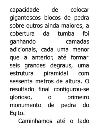 capacidade
de
colocar
gigantescos blocos de pedra
sobre outros ainda maiores, a
cobertura da tumba foi
ganhando
camadas
adicionais, cada uma menor
que a anterior, até formar
seis grandes degraus, uma
estrutura
piramidal
com
sessenta metros de altura. O
resultado final configurou-se
glorioso,
o
primeiro
monumento de pedra do
Egito.
Caminhamos até o lado

 
