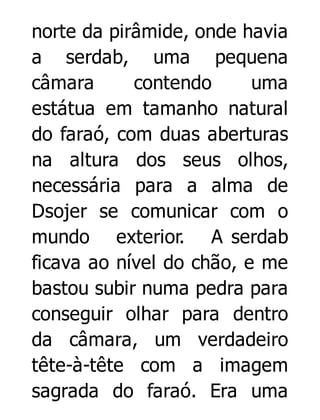 norte da pirâmide, onde havia
a serdab, uma pequena
câmara
contendo
uma
estátua em tamanho natural
do faraó, com duas aberturas
na altura dos seus olhos,
necessária para a alma de
Dsojer se comunicar com o
mundo exterior. A serdab
ficava ao nível do chão, e me
bastou subir numa pedra para
conseguir olhar para dentro
da câmara, um verdadeiro
tête-à-tête com a imagem
sagrada do faraó. Era uma

 