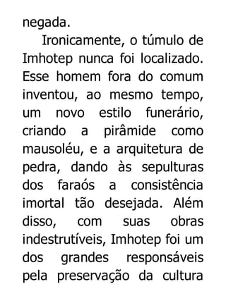 negada.
Ironicamente, o túmulo de
Imhotep nunca foi localizado.
Esse homem fora do comum
inventou, ao mesmo tempo,
um novo estilo funerário,
criando a pirâmide como
mausoléu, e a arquitetura de
pedra, dando às sepulturas
dos faraós a consistência
imortal tão desejada. Além
disso,
com
suas
obras
indestrutíveis, Imhotep foi um
dos grandes responsáveis
pela preservação da cultura

 