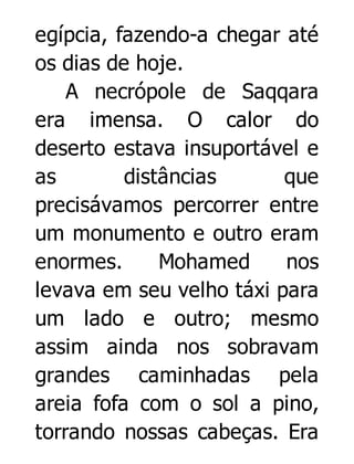 egípcia, fazendo-a chegar até
os dias de hoje.
A necrópole de Saqqara
era imensa. O calor do
deserto estava insuportável e
as
distâncias
que
precisávamos percorrer entre
um monumento e outro eram
enormes.
Mohamed
nos
levava em seu velho táxi para
um lado e outro; mesmo
assim ainda nos sobravam
grandes caminhadas pela
areia fofa com o sol a pino,
torrando nossas cabeças. Era

 