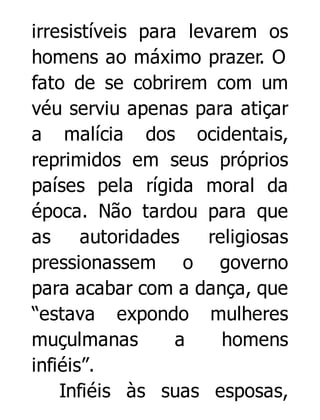 irresistíveis para levarem os
homens ao máximo prazer. O
fato de se cobrirem com um
véu serviu apenas para atiçar
a malícia dos ocidentais,
reprimidos em seus próprios
países pela rígida moral da
época. Não tardou para que
as
autoridades
religiosas
pressionassem o governo
para acabar com a dança, que
“estava expondo mulheres
muçulmanas
a
homens
infiéis”.
Infiéis às suas esposas,

 