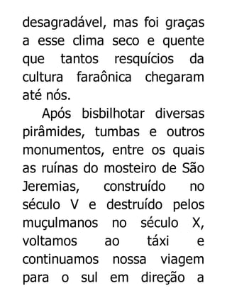 desagradável, mas foi graças
a esse clima seco e quente
que tantos resquícios da
cultura faraônica chegaram
até nós.
Após bisbilhotar diversas
pirâmides, tumbas e outros
monumentos, entre os quais
as ruínas do mosteiro de São
Jeremias,
construído
no
século V e destruído pelos
muçulmanos no século X,
voltamos
ao
táxi
e
continuamos nossa viagem
para o sul em direção a

 
