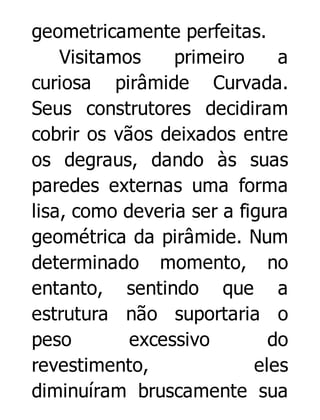 geometricamente perfeitas.
Visitamos
primeiro
a
curiosa pirâmide Curvada.
Seus construtores decidiram
cobrir os vãos deixados entre
os degraus, dando às suas
paredes externas uma forma
lisa, como deveria ser a figura
geométrica da pirâmide. Num
determinado momento, no
entanto, sentindo que a
estrutura não suportaria o
peso
excessivo
do
revestimento,
eles
diminuíram bruscamente sua

 