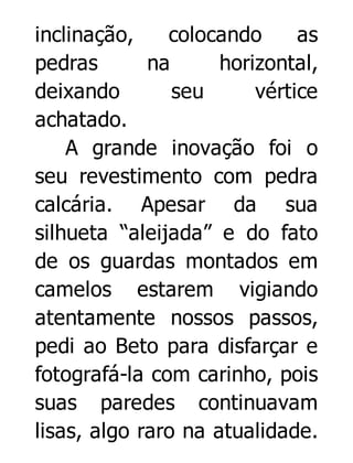 inclinação,
colocando
as
pedras
na
horizontal,
deixando
seu
vértice
achatado.
A grande inovação foi o
seu revestimento com pedra
calcária. Apesar da sua
silhueta “aleijada” e do fato
de os guardas montados em
camelos estarem vigiando
atentamente nossos passos,
pedi ao Beto para disfarçar e
fotografá-la com carinho, pois
suas paredes continuavam
lisas, algo raro na atualidade.

 