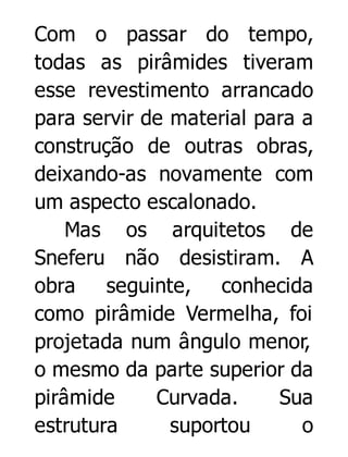 Com o passar do tempo,
todas as pirâmides tiveram
esse revestimento arrancado
para servir de material para a
construção de outras obras,
deixando-as novamente com
um aspecto escalonado.
Mas os arquitetos de
Sneferu não desistiram. A
obra seguinte, conhecida
como pirâmide Vermelha, foi
projetada num ângulo menor,
o mesmo da parte superior da
pirâmide
Curvada.
Sua
estrutura
suportou
o

 