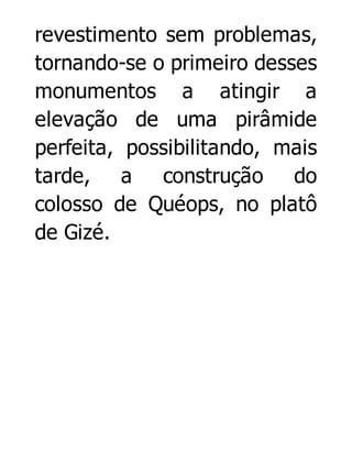 revestimento sem problemas,
tornando-se o primeiro desses
monumentos a atingir a
elevação de uma pirâmide
perfeita, possibilitando, mais
tarde, a construção do
colosso de Quéops, no platô
de Gizé.

 