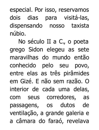 especial. Por isso, reservamos
dois dias para visitá-las,
dispensando nosso taxista
núbio.
No século II a C., o poeta
grego Sidon elegeu as sete
maravilhas do mundo então
conhecido pelo seu povo,
entre elas as três pirâmides
em Gizé. E não sem razão. O
interior de cada uma delas,
com seus corredores, as
passagens, os dutos de
ventilação, a grande galeria e
a câmara do faraó, revelava

 