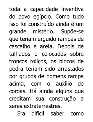 toda a capacidade inventiva
do povo egípcio. Como tudo
isso foi construído ainda é um
grande mistério. Supõe-se
que teriam erguido rampas de
cascalho e areia. Depois de
talhados e colocados sobre
troncos roliços, os blocos de
pedra teriam sido arrastados
por grupos de homens rampa
acima, com o auxílio de
cordas. Há ainda alguns que
creditam sua construção a
seres extraterrestres.
Era difícil saber como

 